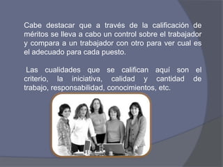 Cabe destacar que a través de la calificación de
méritos se lleva a cabo un control sobre el trabajador
y compara a un trabajador con otro para ver cual es
el adecuado para cada puesto.

 Las cualidades que se califican aquí son el
criterio, la iniciativa, calidad y cantidad de
trabajo, responsabilidad, conocimientos, etc.
 