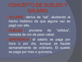 CONCEPTO DE SUELDO Y
          SALARIO
 SALARIO: deriva de “sal”, aludiendo al
  hecho histórico de que alguna vez se
  pagó con ella.
 SUELDO:      proviene   de   “sólidus”,
  moneda de oro de peso cabal.
 DIFERENCIA: el salario se paga por
  hora o por día, aunque se liquide
  semanalmente de ordinario. El sueldo
  se paga por mes o quincena.
 
