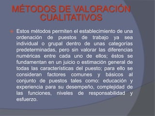 MÉTODOS DE VALORACIÓN
    CUALITATIVOS
   Estos métodos permiten el establecimiento de una
    ordenación de puestos de trabajo ya sea
    individual o grupal dentro de unas categorías
    predeterminadas, pero sin valorar las diferencias
    numéricas entre cada uno de ellos; éstos se
    fundamentan en un juicio o estimación general de
    todas las características del puesto; para ello se
    consideran factores comunes y básicos al
    conjunto de puestos tales como: educación y
    experiencia para su desempeño, complejidad de
    las funciones, niveles de responsabilidad y
    esfuerzo.
 