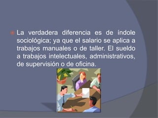    La verdadera diferencia es de índole
    sociológica; ya que el salario se aplica a
    trabajos manuales o de taller. El sueldo
    a trabajos intelectuales, administrativos,
    de supervisión o de oficina.
 