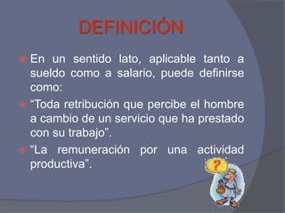 DEFINICIÓN
 En un sentido lato, aplicable tanto a
  sueldo como a salario, puede definirse
  como:
 “Toda retribución que percibe el hombre
  a cambio de un servicio que ha prestado
  con su trabajo”.
 “La remuneración por una actividad
  productiva”.
 