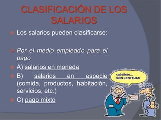 CLASIFICACIÓN DE LOS
           SALARIOS
   Los salarios pueden clasificarse:

 Por el medio empleado para el
  pago
 A) salarios en moneda
 B)     salarios   en  especie
  (comida, productos, habitación,
  servicios, etc.)
 C) pago mixto
 