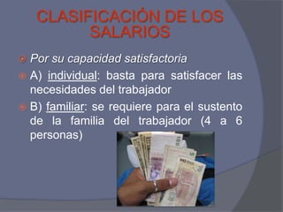 CLASIFICACIÓN DE LOS
          SALARIOS
 Por su capacidad satisfactoria
 A) individual: basta para satisfacer las
  necesidades del trabajador
 B) familiar: se requiere para el sustento
  de la familia del trabajador (4 a 6
  personas)
 