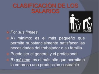 CLASIFICACIÓN DE LOS
          SALARIOS


 Por sus límites
 A) mínimo: es el más pequeño que
  permite substancialmente satisfacer las
  necesidades del trabajador o su familia.
 Puede ser el general y el profesional.
 B) máximo: es el más alto que permite a
  la empresa una producción costeable
 