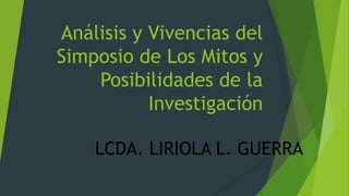 Análisis y Vivencias del
Simposio de Los Mitos y
Posibilidades de la
Investigación
LCDA. LIRIOLA L. GUERRA

 