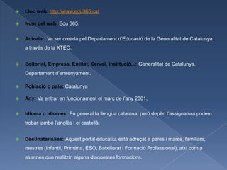    Lloc web: http://www.edu365.cat

   Nom del web: Edu 365.


   Autoria: Va ser creada pel Departament d’Educació de la Generalitat de Catalunya
    a través de la XTEC.


   Editorial, Empresa, Entitat, Servei, Institució...: Generalitat de Catalunya.
    Departament d’ensenyament.

   Població o país: Catalunya

   Any: Va entrar en funcionament el març de l’any 2001.


   Idioma o idiomes: En general la llengua catalana, però depèn l’assignatura podem
    trobar també l’anglès i el castellà.


   Destinataris/ies: Aquest portal educatiu, està adreçat a pares i mares, familiars,
    mestres (Infantil, Primària, ESO, Batxillerat i Formació Professional), així com a
    alumnes que realitzin alguna d’aquestes formacions.
 