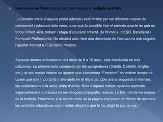    Descripció de l’estructura: pantalla inicial, principals apartats:


    La pantalla inicial d’aquest portal educatiu està format per les diferents etapes de
    creixement i educació dels nens, cosa que fa possible triar el període exacte en què es
    troba l’infant. Així, trobem l’etapa d’educació Infantil, de Primària, d’ESO, Batxillerat i
    Formació Professional. No obstant això, faré una descripció de l’estructura que segueix
    l’apartat dedicat a l’Educació Primària.



    Aquesta darrera enfocada en els nens de 6 a 12 anys, està distribuïda en tres
    columnes. La primera està composta per les assignatures (Català, Castellà, Anglès
    etc.); al seu costat trobem un apartat que s’anomena “Escriptori” on torbem icones de
    coses que són importants i rellevants en el dia a dia, com ara la seguretat a Internet,
    les celebracions o la salut, entre d’altres. Sota d’aquest trobem apartats dedicats
    especialment a la pràctica de les llengües (ortografia, lectura..) o fins i tot de les etapes
    de la història. Finalment, a la banda dreta de la pàgina ens posen en forma de novetats
    les activitats educatives que hi estan afegint o que hi ha afegit fa poc temps.
 