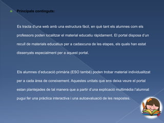    Principals continguts:



    Es tracta d’una web amb una estructura fàcil, en què tant els alumnes com els

    professors poden localitzar el material educatiu ràpidament. El portal disposa d’un

    recull de materials educatius per a cadascuna de les etapes, els quals han estat

    dissenyats especialment per a aquest portal.




    Els alumnes d’educació primària (ESO també) poden trobar material individualitzat

    per a cada àrea de coneixement. Aquestes unitats que ens deixa veure el portal

    estan plantejades de tal manera que a partir d’una explicació multimèdia l’alumnat

    pugui fer una pràctica interactiva i una autoavaluació de les respostes.
 