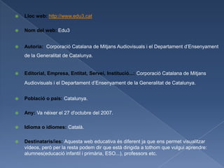    Lloc web: http://www.edu3.cat

   Nom del web: Edu3


   Autoria: Corporació Catalana de Mitjans Audiovisuals i el Departament d’Ensenyament
    de la Generalitat de Catalunya.


   Editorial, Empresa, Entitat, Servei, Institució...: Corporació Catalana de Mitjans
    Audiovisuals i el Departament d’Ensenyament de la Generalitat de Catalunya.


   Població o país: Catalunya.

   Any: Va néixer el 27 d'octubre del 2007.

   Idioma o idiomes: Català.

   Destinataris/ies: Aquesta web educativa és diferent ja que ens permet visualitzar
    vídeos, però per la resta podem dir que està dirigida a tothom que vulgui aprendre:
    alumnes(educació infantil i primària, ESO...), professors etc.
 