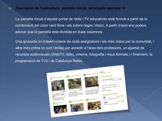    Descripció de l’estructura: pantalla inicial, principals apartats 


    La pantalla inicial d’aquest portal de ràdio i TV educatives està format a partir de la
    combinació del color verd llima i els colors negre i blanc. A partir d’això ens podem
    adonar que la pantalla està dividida en dues columnes.

    Una gruixuda on trobem vídeos de cada assignatura i els més vistos per la comunitat, i
    altre més prima on surt l’enllaç per accedir a l’àrea dels professors, un apartat de
    recursos audiovisuals (WebTV, ràdio, cinema, fotografia i nous formats.) i finalment, la
    programació de TV3 i de Catalunya Radio.
 
