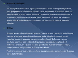    Principals continguts:


    Els continguts que trobem en aquest portal educatiu, estan dividits per assignatures,
    cosa que permet un fàcil accés a aquests. A més, disposem d’un buscador, situat a la
    banda superior, que ens permet triar l’edat i el curs que estan cursant els alumnes, o
    simplement, la dificultat del temari que volem transmetre. En darrer lloc, trobem un
    apartat dedicat exclusivament al professorat, i on es pot trobar material purament
    educatiu.

   Utilitat:


    Aquesta web és útil per diverses coses que s’han de tenir en compte. La veritat és que
    crec que s’hauria de fer conèixer més aquest portal educatiu, ja que ens permet
    visualitzar vídeos de qualsevol branca per qualsevol edat. De fet, veure vídeos
    acostuma a ser més amè i més entretingut que no pas escoltar l’explicació del
    professor. Per això, crec que és una eina que s’hauria d’utilitzar en l’aprenentatge,
    sempre escollint adequadament el nivell que tractarem.
    Finalment, comentar que és útil per a fer un autoaprenentatge sense moure’s de casa a
    través de l’ordinador.
 