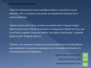    Observacions i comentaris:


    L'Edu3 és interessant per la seva quantitat d’enllaços, el seu bloc on es pot
    participar, o fins i tot perquè es pot aportar les experiències educatives (per a
    usuaris identificats).



    Segons la meva opinió, he de comentar que aquesta web si l’hagués conegut
    abans la podria haver utilitzat, per exemple en l’assignatura d’història de l’art, ja que
    si ens fixem a l’apartat “d’educació artística” ens explica l’obra titulada, “La llibertat
    guiant el poble” d’Eugène Delacroix.



    Finalment, crec necessari comentar que molt del material que hi ha disponible ha
    sigut possible tenir-lo gràcies a la participació de la Universitat de Barcelona i la
    Universitat Autònoma de Barcelona.
 