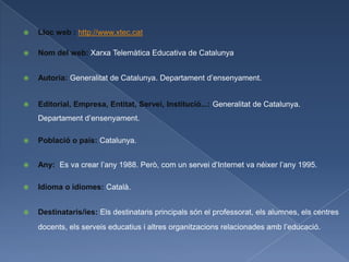    Lloc web : http://www.xtec.cat

   Nom del web: Xarxa Telemàtica Educativa de Catalunya


   Autoria: Generalitat de Catalunya. Departament d’ensenyament.


   Editorial, Empresa, Entitat, Servei, Institució...: Generalitat de Catalunya.
    Departament d’ensenyament.

   Població o país: Catalunya.


   Any: Es va crear l’any 1988. Però, com un servei d’Internet va néixer l’any 1995.

   Idioma o idiomes: Català.


   Destinataris/ies: Els destinataris principals són el professorat, els alumnes, els centres
    docents, els serveis educatius i altres organitzacions relacionades amb l’educació.
 