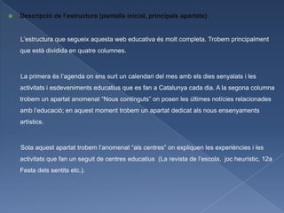    Descripció de l’estructura (pantalla inicial, principals apartats):


    L’estructura que segueix aquesta web educativa és molt completa. Trobem principalment
    que està dividida en quatre columnes.



    La primera és l’agenda on ens surt un calendari del mes amb els dies senyalats i les
    activitats i esdeveniments educatius que es fan a Catalunya cada dia. A la segona columna
    trobem un apartat anomenat “Nous continguts” on posen les últimes notícies relacionades
    amb l’educació; en aquest moment trobem un apartat dedicat als nous ensenyaments
    artístics.



    Sota aquest apartat trobem l’anomenat “als centres” on expliquen les experiències i les
    activitats que fan un seguit de centres educatius (La revista de l’escola, joc heurístic, 12a
    Festa dels sentits etc.).
 