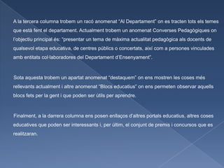 A la tercera columna trobem un racó anomenat “Al Departament” on es tracten tots els temes
que està fent el departament. Actualment trobem un anomenat Converses Pedagògiques on
l’objectiu principal és: “presentar un tema de màxima actualitat pedagògica als docents de
qualsevol etapa educativa, de centres públics o concertats, així com a persones vinculades
amb entitats col·laboradores del Departament d’Ensenyament”.



Sota aquesta trobem un apartat anomenat “destaquem” on ens mostren les coses més
rellevants actualment i altre anomenat “Blocs educatius” on ens permeten observar aquells
blocs fets per la gent i que poden ser útils per aprendre.



Finalment, a la darrera columna ens posen enllaços d’altres portals educatius, altres coses
educatives que poden ser interessants i, per últim, el conjunt de premis i concursos que es
realitzaran.
 