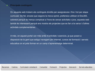    Principals continguts:


    En aquesta web trobem els continguts dividits per assignatures i fins I tot per etapa
    curricular. De fet, encara que segons la meva opinió, prefereixo utilitzar el Edu365,
    sobretot perquè és menys complicat a l’hora de cercar activitats o jocs, aquesta web
    també és interessant perquè ens mostra els projectes que es fan a la xarxa i d’altres
    activitats complementàries.



    A més, en aquest portal van més enllà d’activitats i exercicis, ja que posen a
    disposició de la gent que estigui navegant per Internet, cursos de formació i serveis
    educatius on et pots formar en un camp d’aprenentatge determinat.
 