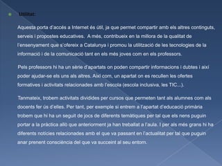    Utilitat:

    Aquesta porta d’accés a Internet és útil, ja que permet compartir amb els altres continguts,
    serveis i propostes educatives. A més, contribueix en la millora de la qualitat de
    l’ensenyament que s’ofereix a Catalunya i promou la utilització de les tecnologies de la
    informació i de la comunicació tant en els més joves com en els professors.

    Pels professors hi ha un sèrie d’apartats on poden compartir informacions i dubtes i així
    poder ajudar-se els uns als altres. Així com, un apartat on es recullen les ofertes
    formatives i activitats relacionades amb l’escola (escola inclusiva, les TIC...).

    Tanmateix, trobem activitats dividides per cursos que permeten tant als alumnes com als
    docents fer ús d’elles. Per tant, per exemple si entrem a l’apartat d’educació primària
    trobem que hi ha un seguit de jocs de diferents temàtiques per tal que els nens puguin
    portar a la pràctica allò que anteriorment ja han treballat a l’aula. I per als més grans hi ha
    diferents notícies relacionades amb el que va passant en l’actualitat per tal que puguin
    anar prenent consciència del que va succeint al seu entorn.
 