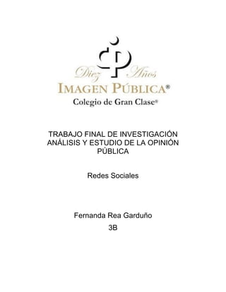 TRABAJO FINAL DE INVESTIGACIÓN
       ANÁLISIS Y ESTUDIO DE LA OPINIÓN
                    PÚBLICA


                Redes Sociales




             Fernanda Rea Garduño
                     3B
	
  

	
  
 