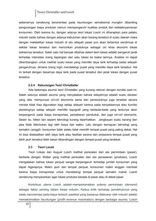 Teory Christaller and Losch
sebenarnya cenderung berorientasi pada keuntungan semaksimal mungkin dibanding
pengurangan biaya produksi namun mempengaruhi kualitas produk dan ketidaknyamanan
konsumen. Oleh karena itu, dengan adanya teori lokasi Losch ini diharapkan para pelaku
industri sadar bahwa dengan adanya kebutuhan akan barang tersebut di suatu daerah maka
dengan meletakkan lokasi industri di situ wilayah pasar pun akan terbentuk sendirinya di
sekitar lokasi tersebut dan mencirikan produknya sebagai ciri khas ekonomi lokasi
sekitarnya tersebut. Salah satu hal banyak dibahas dalam teori lokasi adalah pengaruh jarak
terhadap intensitas orang bepergian dari satu lokasi ke loaksi lainnya. Analisis ini dapat
dikembangkan untuk melihat suatu lokasi yang memiliki daya tarik terhadap batas wilayah
pengaruhnya, dimana orang ingin mendatangi pusat yang memiliki daya tarik tersebut. Hal
ini terkait dengan besarnya daya tarik pada pusat tersebut dan jarak lokasi dengan pusat
tersebut.
2.2.4 Kekurangan Teori Christtaller
Ada beberapa asumsi teori Christaller yang kurang relevan dengan kondisi saat ini.
Salah satunya adalah asumsi yang menyatakan bahwa wilayahnya adalah suatu daratan
yang rata, mempunyai ciri-ciri ekonomis sama dan penduduknya juga tersebar secara
merata tidak bisa digunakan bagi setiap wilayah karena pada kenyataannya atau kondisi
eksistingnya setiap wilayah memiliki topografi yang berbeda-beda yang tentunya akan
berpengaruh pada biaya transportasi, persebaran penduduk, dan juga ciri-ciri ekonomis.
Selain itu, faktor lain seperti teknologi kurang diperhatikan. Jangkauan suatu barang dan
jasa tidak ditentukan lagi oleh biaya dan waktu. Lalu dengan kemajuan teknologi yang
semakin canggih, konsumen tidak selalu tidak memilih tempat pusat yang paling dekat. Hal
ini bisa disebabkan oleh daya tarik atau fasilitas sarana dan prasarana tempat pusat yang
lebih jauh tersebut lebih besar dibandingan dengan tempat pusat yang terdekat.
2.3 Teori Locsh
Teori Lokasi dari August Losch melihat persoalan dari sisi permintaan (pasar),
berbeda dengan Weber yang melihat persoalan dari sisi penawaran (produksi). Losch
mengatakan bahwa lokasi penjual sangat berpengaruh terhadap jumlah konsumen yang
dapat digarapnya. Makin jauh dari tempat penjual, konsumen makin enggan membeli
karena biaya transportasi untuk mendatangi tempat penjual semakin mahal. Losch
cenderung menyarankan agar lokasi produksi berada di pasar atau di dekat pasar.
Kontribusi utama Losch adalah memperkenalkan potensi permintaan (demand)
sebagai faktor penting dalam lokasi industri, Kedua, kritik terhadap pendahulunya yang
selalu berorientasi pada biaya terkecil; padahal yang biasanya dilakukan oleh industri adalah
memaksimalkan keuntungan (profit–revenue maximation) dengan berbagai asumsi, Losch
10
 
