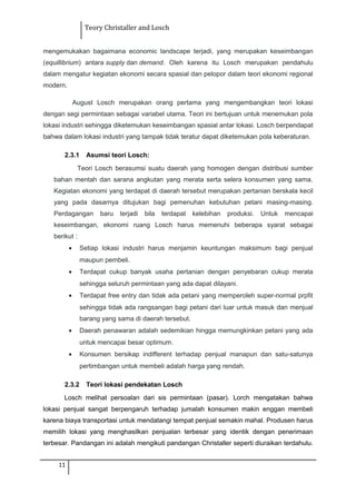 Teory Christaller and Losch
mengemukakan bagaimana economic landscape terjadi, yang merupakan keseimbangan
(equillibrium) antara supply dan demand. Oleh karena itu Losch merupakan pendahulu
dalam mengatur kegiatan ekonomi secara spasial dan pelopor dalam teori ekonomi regional
modern.
August Losch merupakan orang pertama yang mengembangkan teori lokasi
dengan segi permintaan sebagai variabel utama. Teori ini bertujuan untuk menemukan pola
lokasi industri sehingga diketemukan keseimbangan spasial antar lokasi. Losch berpendapat
bahwa dalam lokasi industri yang tampak tidak teratur dapat diketemukan pola keberaturan.
2.3.1 Asumsi teori Losch:
Teori Losch berasumsi suatu daerah yang homogen dengan distribusi sumber
bahan mentah dan sarana angkutan yang merata serta selera konsumen yang sama.
Kegiatan ekonomi yang terdapat di daerah tersebut merupakan pertanian berskala kecil
yang pada dasarnya ditujukan bagi pemenuhan kebutuhan petani masing-masing.
Perdagangan baru terjadi bila terdapat kelebihan produksi. Untuk mencapai
keseimbangan, ekonomi ruang Losch harus memenuhi beberapa syarat sebagai
berikut :
• Setiap lokasi industri harus menjamin keuntungan maksimum bagi penjual
maupun pembeli.
• Terdapat cukup banyak usaha pertanian dengan penyebaran cukup merata
sehingga seluruh permintaan yang ada dapat dilayani.
• Terdapat free entry dan tidak ada petani yang memperoleh super-normal prpfit
sehingga tidak ada rangsangan bagi petani dari luar untuk masuk dan menjual
barang yang sama di daerah tersebut.
• Daerah penawaran adalah sedemikian hingga memungkinkan petani yang ada
untuk mencapai besar optimum.
• Konsumen bersikap indifferent terhadap penjual manapun dan satu-satunya
pertimbangan untuk membeli adalah harga yang rendah.
2.3.2 Teori lokasi pendekatan Losch
Losch melihat persoalan dari sis permintaan (pasar). Lorch mengatakan bahwa
lokasi penjual sangat berpengaruh terhadap jumalah konsumen makin enggan membeli
karena biaya transportasi untuk mendatangi tempat penjual semakin mahal. Produsen harus
memilih lokasi yang menghasilkan penjualan terbesar yang identik dengan penerimaan
terbesar. Pandangan ini adalah mengikuti pandangan Christaller seperti diuraikan terdahulu.
11
 