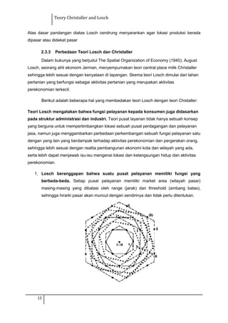 Teory Christaller and Losch
Atas dasar pandangan diatas Losch cendrung menyarankan agar lokasi produksi berada
dipasar atau didekat pasar
2.3.3 Perbedaan Teori Losch dan Christaller
Dalam bukunya yang berjudul The Spatial Organization of Economy (1940), August
Losch, seorang ahli ekonomi Jerman, menyempurnakan teori central place milik Christaller
sehingga lebih sesuai dengan kenyataan di lapangan. Skema teori Losch dimulai dari lahan
pertanian yang berfungsi sebagai aktivitas pertanian yang merupakan aktivitas
perekonomian terkecil.
Berikut adalah beberapa hal yang membedakan teori Losch dengan teori Chistaller:
Teori Losch mengatakan bahwa fungsi pelayanan kepada konsumen juga didasarkan
pada struktur administrasi dan industri. Teori pusat layanan tidak hanya sebuah konsep
yang berguna untuk mempertimbangkan lokasi sebuah pusat perdagangan dan pelayanan
jasa, namun juga menggambarkan perbedaan perkembangan sebuah fungsi pelayanan satu
dengan yang lain yang berdampak terhadap aktivitas perekonomian dan pergerakan orang,
sehingga lebih sesuai dengan realita pembangunan ekonomi kota dan wilayah yang ada,
serta lebih dapat menjawab isu-isu mengenai lokasi dan kelangsungan hidup dan aktivitas
perekonomian.
1. Losch beranggapan bahwa suatu pusat pelayanan memiliki fungsi yang
berbeda-beda. Setiap pusat pelayanan memiliki market area (wilayah pasar)
masing-masing yang dibatasi oleh range (jarak) dan threshold (ambang batas),
sehingga hirarki pasar akan muncul dengan sendirinya dan tidak perlu ditentukan.
12
 
