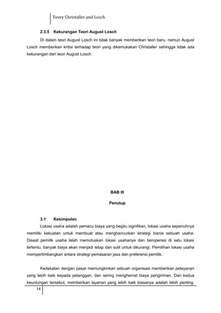 Teory Christaller and Losch
2.3.5 Kekurangan Teori August Losch
Di dalam teori August Losch ini tidak banyak memberikan teori baru, namun August
Losch memberikan kritisi terhadap teori yang dikemukakan Christaller sehingga tidak ada
kekurangan dari teori August Losch.
BAB III
Penutup
3.1 Kesimpulan
Lokasi usaha adalah pemacu biaya yang begitu signifikan, lokasi usaha sepenuhnya
memiliki kekuatan untuk membuat atau menghancurkan strategi bisnis sebuah usaha.
Disaat pemilik usaha telah memutuskan lokasi usahanya dan beroperasi di satu lokasi
tertentu, banyak biaya akan menjadi tetap dan sulit untuk dikurangi. Pemilihan lokasi usaha
mempertimbangkan antara strategi pemasaran jasa dan preferensi pemilik.
Kedekatan dengan pasar memungkinkan sebuah organisasi memberikan pelayanan
yang lebih baik kepada pelanggan, dan sering menghemat biaya pengiriman. Dari kedua
keuntungan tersebut, memberikan layanan yang lebih baik biasanya adalah lebih penting.
14
 