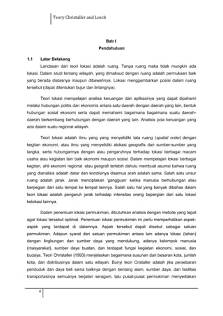 Teory Christaller and Losch
Bab I
Pendahuluan
1.1 Latar Belakang
Landasan dari teori lokasi adalah ruang. Tanpa ruang maka tidak mungkin ada
lokasi. Dalam studi tentang wilayah, yang dimaksud dengan ruang adalah permukaan baik
yang berada diatasnya maupun dibawahnya. Lokasi menggambarkan posisi dalam ruang
tersebut (dapat ditentukan bujur dan lintangnya).
Teori lokasi mempelajari analisa keruangan dan aplikasinya yang dapat dipahami
melalui hubungan politis dan ekonomis antara satu daerah dengan daerah yang lain, bentuk
hubungan sosial ekonomi serta dapat memahami bagaimana bagaimana suatu daerah-
daerah berkembang berhubungan dengan daerah yang lain. Analisis pola keruangan yang
ada dalam suatu regional wilayah.
Teori lokasi adalah ilmu yang yang menyelidiki tata ruang (spatial order) dengan
kegitan ekonomi, atau ilmu yang menyelidiki alokasi geografis dari sumber-sumber yang
langka, serta hubungannya dengan atau pengaruhnya terhadap lokasi berbagai macam
usaha atau kegiatan lain baik ekonomi maupun sosial. Dalam mempelajari lokasi berbagai
kegitan, ahli ekonomi regional atau geografi terlebih dahulu membuat asumsi bahwa ruang
yang dianalisis adalah datar dan kondisinya disemua arah adalah sama. Salah satu unsur
ruang adalah jarak. Jarak menciptakan ‘gangguan’ ketika manusia berhubungan atau
berpegian dari satu tempat ke tempat lainnya. Salah satu hal yang banyak dibahas dalam
teori lokasi adalah pengaruh jarak terhadap intensitas orang bepergian dari satu lokasi
kelokasi lainnya.
Dalam penentuan lokasi permukiman, dibutuhkan analisis dengan metode yang tepat
agar lokasi tersebut optimal. Penentuan lokasi permukiman ini perlu memperhatikan aspek-
aspek yang terdapat di dalamnya. Aspek tersebut dapat disebut sebagai satuan
permukiman. Adapun syarat dari satuan permukiman antara lain adanya lokasi (lahan)
dengan lingkungan dan sumber daya yang mendukung, adanya kelompok manusia
(masyarakat), sumber daya buatan, dan terdapat fungsi kegiatan ekonomi, sosial, dan
budaya. Teori Christaller (1993) menjelaskan bagaimana susunan dari besaran kota, jumlah
kota, dan distribusinya dalam satu wilayah. Bunyi teori Cristaller adalah jika persebaran
penduduk dan daya beli sama baiknya dengan bentang alam, sumber daya, dan fasilitas
transportasinya semuanya berjalan seragam, lalu pusat-pusat permukiman menyediakan
4
 