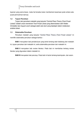 Teory Christaller and Losch
layanan yang sama besar, maka hal tersebut akan membentuk kesamaan jarak antara satu
pusat permukiman lainnya.
1.2 Tujuan Penulisan
Tujuan dari penulisan makalah yang berjudul “Central Place Theory (Teori Pusat
Lokasi)” adalah untuk memahami Teori Pusat Lokasi yang dikemukakan oleh Walter
Christaller dan August Losch sebagai salah satu teori yang dipelajari dalam melakukan
analisis lokasi
1.3 Sistematika Penulisan
Penulisan makalah yang berjudul “Central Place Theory (Teori Pusat Lokasi)” ini
memiliki sistematika penulisan sebagai berikut :
BAB I merupakan bab pendahuluan yang berisi tentang latar belakang dari makalah
ini, tujuan penulisan dari makalah ini, serta sistematika penulisan dari makalah ini.
BAB II merupakan bab review literatur. Pada bab ini membahas tentang review
literatur yang digunakan dalam makalah ini.
BAB III merupakan bab penutup. Pada bab ini berisi tentang kesimpulan, dan saran.
5
 