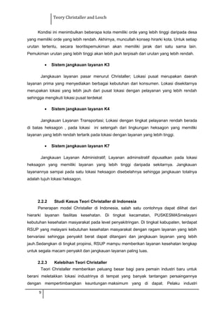 Teory Christaller and Losch
Kondisi ini menimbulkan beberapa kota memiliki orde yang lebih tinggi daripada desa
yang memiliki orde yang lebih rendah. Akhirnya, muncullah konsep hirarki kota. Untuk setiap
urutan tertentu, secara teoritispemukiman akan memiliki jarak dari satu sama lain.
Pemukiman urutan yang lebih tinggi akan lebih jauh terpisah dari urutan yang lebih rendah.
• Sistem jangkauan layanan K3
Jangkauan layanan pasar menurut Christaller; Lokasi pusat merupakan daerah
layanan prima yang menyediakan berbagai kebutuhan dari konsumen. Lokasi disekitarnya
merupakan lokasi yang lebih jauh dari pusat lokasi dengan pelayanan yang lebih rendah
sehingga mengikuti lokasi pusat terdekat
• Sistem jangkauan layanan K4
Jangkauan Layanan Transportasi; Lokasi dengan tingkat pelayanan rendah berada
di batas heksagon , pada lokasi ini setengah dari lingkungan heksagon yang memiliki
layanan yang lebih rendah tertarik pada lokasi dengan layanan yang lebih tinggi.
• Sistem jangkauan layanan K7
Jangkauan Layanan Administratif; Layanan adminsitratif dipusatkan pada lokasi
heksagon yang memiliki layanan yang lebih tinggi daripada sekitarnya. Jangkauan
layanannya sampai pada satu lokasi heksagon disebelahnya sehingga jangkauan totalnya
adalah tujuh lokasi heksagon.
2.2.2 Studi Kasus Teori Christaller di Indonesia
Penerapan model Christaller di Indonesia, salah satu contohnya dapat dilihat dari
hierarki layanan fasilitas kesehatan. Di tingkat kecamatan, PUSKESMASmelayani
kebutuhan kesehatan masyarakat pada level penyakitringan. Di tingkat kabupaten, terdapat
RSUP yang melayani kebutuhan kesehatan masyarakat dengan ragam layanan yang lebih
bervariasi sehingga penyakit berat dapat ditangani dan jangkauan layanan yang lebih
jauh.Sedangkan di tingkat propinsi, RSUP mampu memberikan layanan kesehatan lengkap
untuk segala macam penyakit dan jangkauan layanan paling luas.
2.2.3 Kelebihan Teori Christaller
Teori Christaller memberikan peluang besar bagi para pemain industri baru untuk
berani meletakkan lokasi industrinya di tempat yang banyak tantangan persaingannya
dengan mempertimbangkan keuntungan maksimum yang di dapat. Pelaku industri
9
 