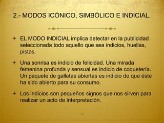 2.- MODOS ICÓNICO, SIMBÓLICO E INDICIAL.


 EL MODO INDICIAL implica detectar en la publicidad
  seleccionada todo aquello que sea indicios, huellas,
  pistas.

 Una sonrisa es indicio de felicidad. Una mirada
  femenina profunda y sensual es indicio de coquetería.
  Un paquete de galletas abiertas es indicio de que éste
  ha sido abierto para su consumo.

 Los indicios son pequeños signos que nos sirven para
  realizar un acto de interpretación.

                           10
 