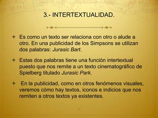 3.- INTERTEXTUALIDAD.


 Es como un texto ser relaciona con otro o alude a
  otro. En una publicidad de los Simpsons se utilizan
  dos palabras: Jurasic Bart.

 Estas dos palabras tiene una función intertextual
  puesto que nos remite a un texto cinematográfico de
  Spielberg titulado Jurasic Park.

 En la publicidad, como en otros fenómenos visuales,
  veremos cómo hay textos, iconos e indicios que nos
  remiten a otros textos ya existentes.

                           11
 