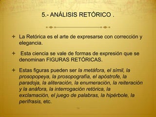 5.- ANÁLISIS RETÓRICO .


 La Retórica es el arte de expresarse con corrección y
  elegancia.

 Esta ciencia se vale de formas de expresión que se
  denominan FIGURAS RETÓRICAS.

 Estas figuras pueden ser la metáfora, el símil, la
  prosopopeya, la prosopografía, el apóstrofe, la
  paradoja, la aliteración, la enumeración, la reiteración
  y la anáfora, la interrogación retórica, la
  exclamación, el juego de palabras, la hipérbole, la
  perífrasis, etc.
                            14
 