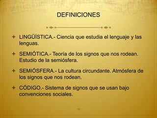 DEFINICIONES


 LINGÜÍSTICA.- Ciencia que estudia el lenguaje y las
  lenguas.

 SEMIÓTICA.- Teoría de los signos que nos rodean.
  Estudio de la semiósfera.

 SEMIÓSFERA.- La cultura circundante. Atmósfera de
  los signos que nos rodean.

 CÓDIGO.- Sistema de signos que se usan bajo
  convenciones sociales.

                          16
 