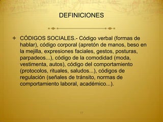 DEFINICIONES


 CÓDIGOS SOCIALES.- Código verbal (formas de
  hablar), código corporal (apretón de manos, beso en
  la mejilla, expresiones faciales, gestos, posturas,
  parpadeos...), código de la comodidad (moda,
  vestimenta, autos), código del comportamiento
  (protocolos, rituales, saludos...), códigos de
  regulación (señales de tránsito, normas de
  comportamiento laboral, académico...).




                          17
 
