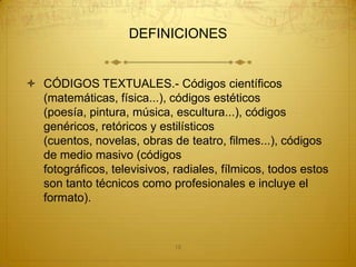 DEFINICIONES


 CÓDIGOS TEXTUALES.- Códigos científicos
  (matemáticas, física...), códigos estéticos
  (poesía, pintura, música, escultura...), códigos
  genéricos, retóricos y estilísticos
  (cuentos, novelas, obras de teatro, filmes...), códigos
  de medio masivo (códigos
  fotográficos, televisivos, radiales, fílmicos, todos estos
  son tanto técnicos como profesionales e incluye el
  formato).



                             18
 