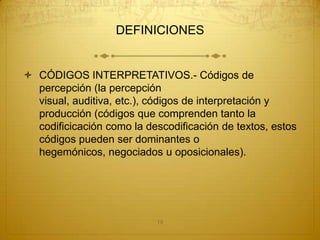DEFINICIONES


 CÓDIGOS INTERPRETATIVOS.- Códigos de
  percepción (la percepción
  visual, auditiva, etc.), códigos de interpretación y
  producción (códigos que comprenden tanto la
  codificicación como la descodificación de textos, estos
  códigos pueden ser dominantes o
  hegemónicos, negociados u oposicionales).




                           19
 