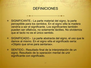 DEFINICIONES


 SIGNIFICANTE.- La parte material del signo, la parte
  perceptible para los sentidos. En el signo silla la madera
  vendría a ser el significante. Los significantes también
  pueden ser olfativos, no solamente táctiles. No olvidemos
  que el tacto no es el único sentido.
 SIGNIFICADO.- La parte abstracta del signo, el uso que le
  damos al mismo. En el signo silla el significado sería:
  «Objeto que sirve para sentarse».
 SENTIDO.- Resultado final de la interpretación de un
  signo. Resultado de la operación mental de unir
  significante con significado.

                              21
 