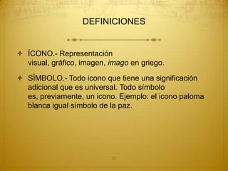 DEFINICIONES


 ÍCONO.- Representación
  visual, gráfico, imagen, imago en griego.

 SÍMBOLO.- Todo icono que tiene una significación
  adicional que es universal. Todo símbolo
  es, previamente, un icono. Ejemplo: el icono paloma
  blanca igual símbolo de la paz.




                           22
 