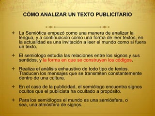 CÓMO ANALIZAR UN TEXTO PUBLICITARIO


 La Semiótica empezó como una manera de analizar la
  lengua, y a continuación como una forma de leer textos, en
  la actualidad es una invitación a leer el mundo como si fuera
  un texto.
 El semiólogo estudia las relaciones entre los signos y sus
  sentidos, y la forma en que se construyen los códigos.
 Realiza el análisis exhaustivo de todo tipo de textos.
  Traducen los mensajes que se transmiten constantemente
  dentro de una cultura.
 En el caso de la publicidad, el semiólogo encuentra signos
  ocultos que el publicista ha ocultado a propósito.
 Para los semiólogos el mundo es una semiósfera, o
  sea, una atmósfera de signos.
                            3
 