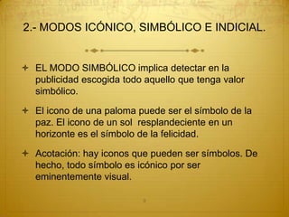 2.- MODOS ICÓNICO, SIMBÓLICO E INDICIAL.


 EL MODO SIMBÓLICO implica detectar en la
  publicidad escogida todo aquello que tenga valor
  simbólico.

 El icono de una paloma puede ser el símbolo de la
  paz. El icono de un sol resplandeciente en un
  horizonte es el símbolo de la felicidad.

 Acotación: hay iconos que pueden ser símbolos. De
  hecho, todo símbolo es icónico por ser
  eminentemente visual.

                           9
 