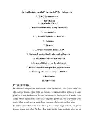 La Ley Orgánica para la Protección del Niño y Adolescente 
(LOPNA) (ley venezolana) 
1. Introducción 
2. ¿Qué es la LOPNA? 
3. Diferencias entre niño, niña y adolescente 
4. Antecedentes 
5. ¿Cuál es el objeto de la LOPNA? 
6. Derechos 
7. Deberes 
8. Artículos relevantes de la LOPNA 
9. Sistema de protección del niño y del adolescente 
10.Principios del Sistema de Protección 
11.Responsabilidad pernal del adolescente 
12. Integrantes del sistema penal de responsabilidad 
13. Otros aspectos que contempla la LOPNA 
14.Conclusión 
15.Referencias 
INTRODUCCIÓN 
El carácter de una persona, de un sujeto social de derechos, hace que la niñez y la 
adolescencia tengan, como todo ser humano, comportamientos, actitudes e ideas 
positivas y otras inadecuadas. Existen circunstancias donde tendrán la razón; otras 
donde estarán equivocados; otras donde tengamos puntos de vista diferentes y otras 
donde deben ser orientados, tomando en cuenta su edad y etapa de desarrollo. 
Es común comprobar como a los niños y niñas se les niega la razón, aunque la 
tengan, porque son niños. Se dice: "Los niños suelen decir mentiras, viven en un 
 