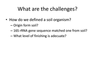 What are the challenges? 
• How do we defined a soil organism? 
– Origin form soil? 
– 16S rRNA gene sequence matched one from soil? 
– What level of finishing is adecuate? 
 