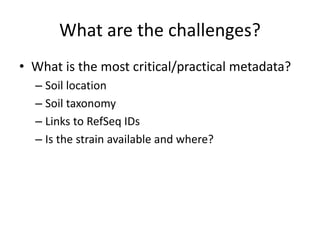 What are the challenges? 
• What is the most critical/practical metadata? 
– Soil location 
– Soil taxonomy 
– Links to RefSeq IDs 
– Is the strain available and where? 
 