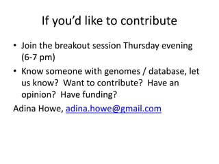 If you’d like to contribute 
• Join the breakout session Thursday evening 
(6-7 pm) 
• Know someone with genomes / database, let 
us know? Want to contribute? Have an 
opinion? Have funding? 
Adina Howe, adina.howe@gmail.com 
