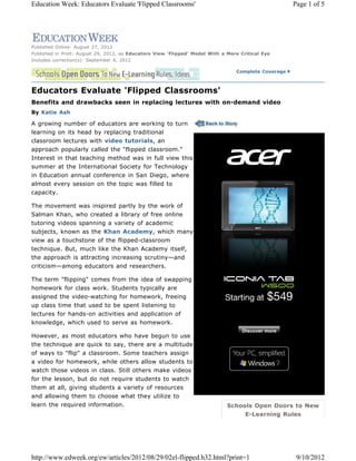 Complete Coverage
Schools Open Doors to New
E-Learning Rules
Published Online: August 27, 2012
Published in Print: August 29, 2012, as Educators View 'Flipped' Model With a More Critical Eye
Includes correction(s): September 4, 2012
Educators Evaluate 'Flipped Classrooms'
Benefits and drawbacks seen in replacing lectures with on-demand video
By Katie Ash
A growing number of educators are working to turn
learning on its head by replacing traditional
classroom lectures with video tutorials, an
approach popularly called the "flipped classroom."
Interest in that teaching method was in full view this
summer at the International Society for Technology
in Education annual conference in San Diego, where
almost every session on the topic was filled to
capacity.
The movement was inspired partly by the work of
Salman Khan, who created a library of free online
tutoring videos spanning a variety of academic
subjects, known as the Khan Academy, which many
view as a touchstone of the flipped-classroom
technique. But, much like the Khan Academy itself,
the approach is attracting increasing scrutiny—and
criticism—among educators and researchers.
The term "flipping" comes from the idea of swapping
homework for class work. Students typically are
assigned the video-watching for homework, freeing
up class time that used to be spent listening to
lectures for hands-on activities and application of
knowledge, which used to serve as homework.
However, as most educators who have begun to use
the technique are quick to say, there are a multitude
of ways to "flip" a classroom. Some teachers assign
a video for homework, while others allow students to
watch those videos in class. Still others make videos
for the lesson, but do not require students to watch
them at all, giving students a variety of resources
and allowing them to choose what they utilize to
learn the required information.
Page 1 of 5Education Week: Educators Evaluate 'Flipped Classrooms'
9/10/2012http://www.edweek.org/ew/articles/2012/08/29/02el-flipped.h32.html?print=1
 