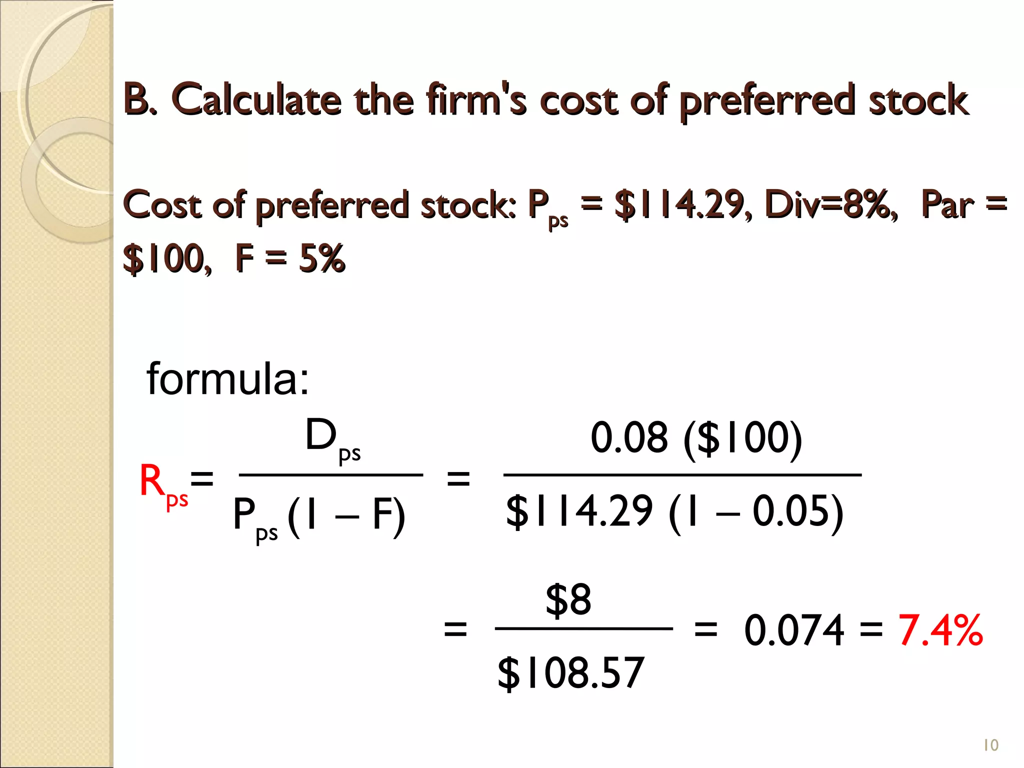 B. Calculate the firm's cost of preferred stock

Cost of preferred stock: Pps = $114.29, Div=8%, Par =
$100, F = 5%


formula:
          Dps          0.08 ($100)
Rps=             =
     Pps (1 – F)   $114.29 (1 – 0.05)
                         $8
                   =              = 0.074 = 7.4%
                       $108.57
                                                   10
 