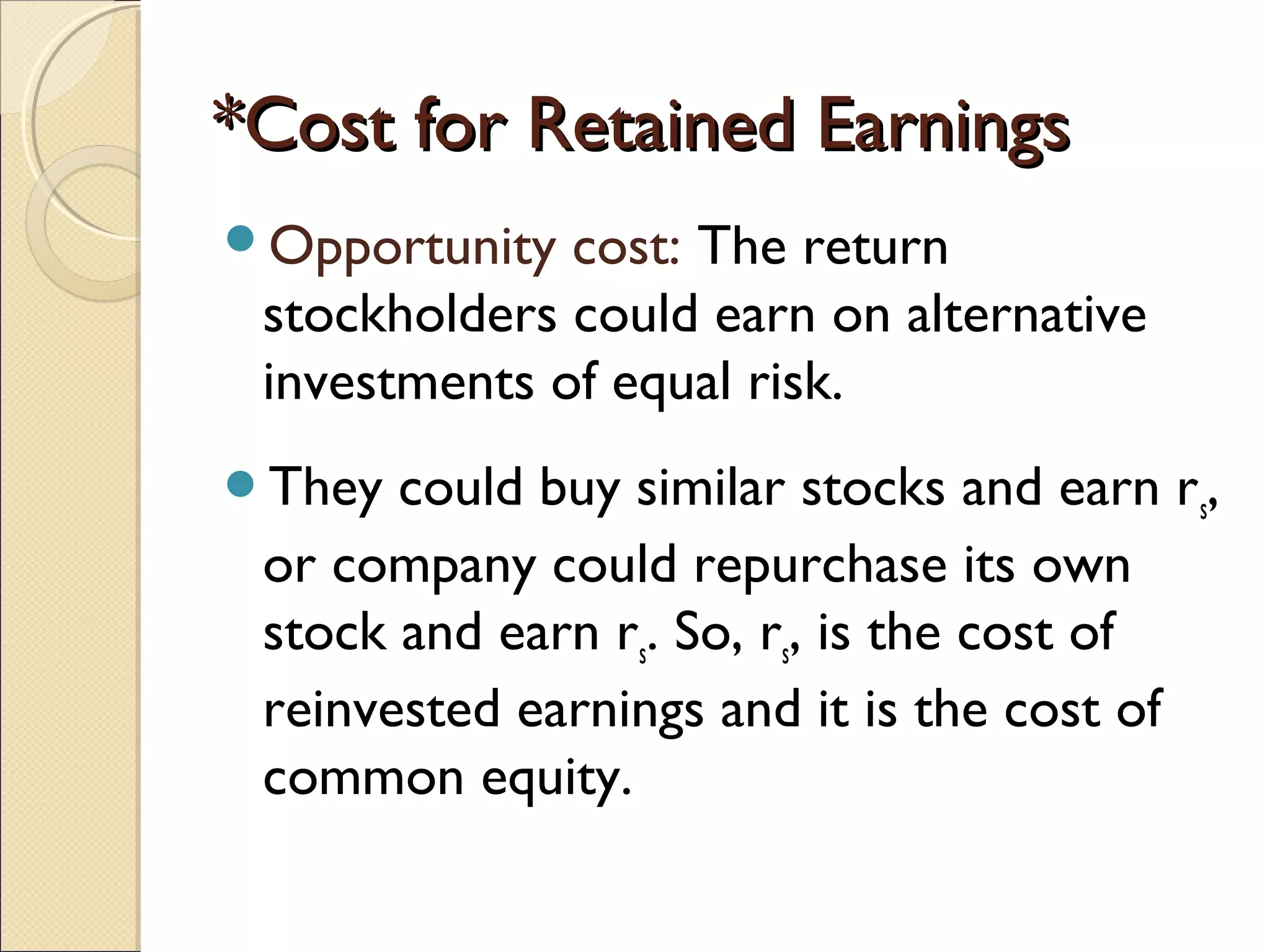 *Cost for Retained Earnings
Opportunity  cost: The return
 stockholders could earn on alternative
 investments of equal risk.
They  could buy similar stocks and earn rs,
 or company could repurchase its own
 stock and earn rs. So, rs, is the cost of
 reinvested earnings and it is the cost of
 common equity.
 