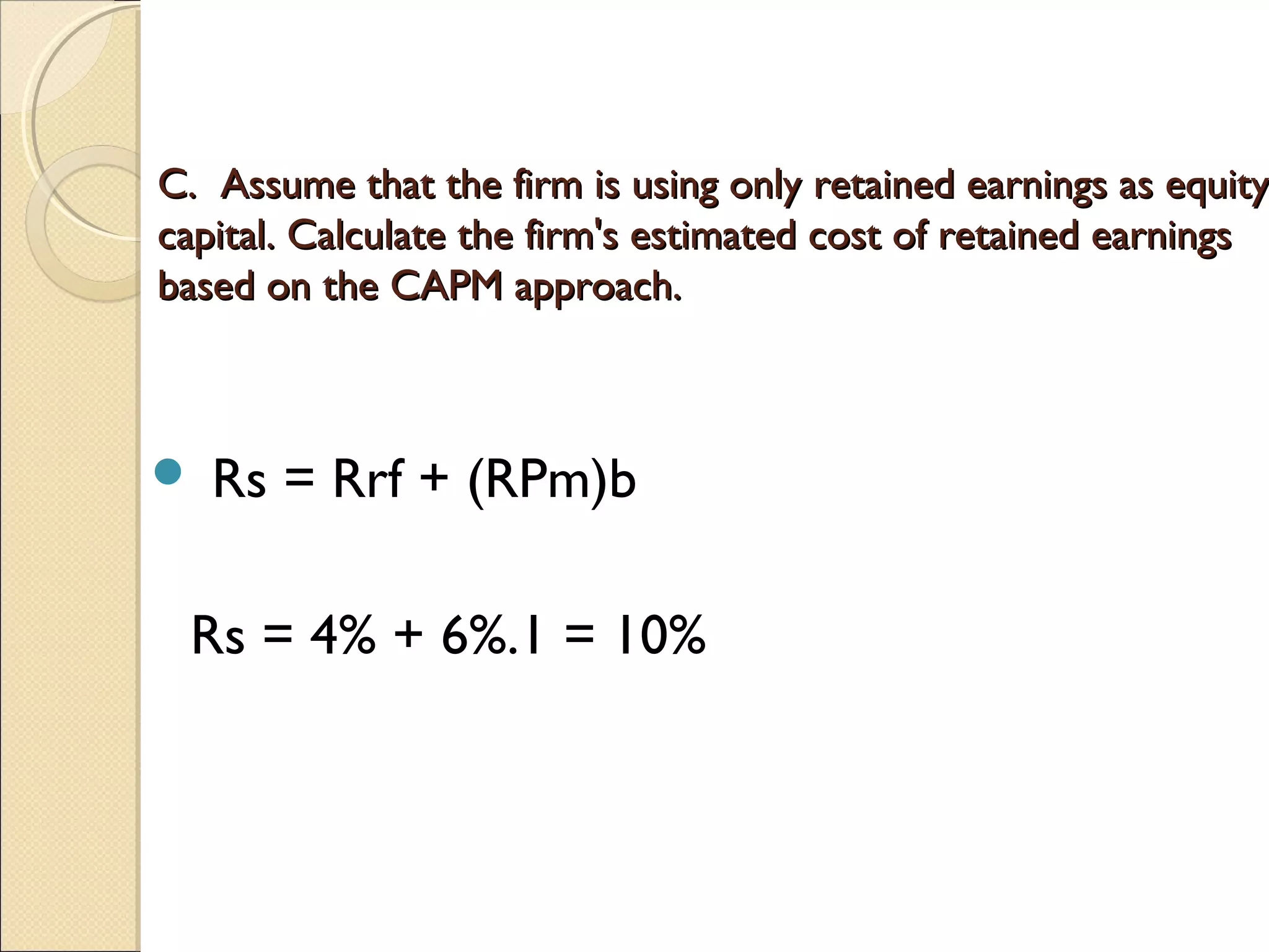 C. Assume that the firm is using only retained earnings as equity
capital. Calculate the firm's estimated cost of retained earnings
based on the CAPM approach.



   Rs = Rrf + (RPm)b
 
    Rs = 4% + 6%.1 = 10%
 