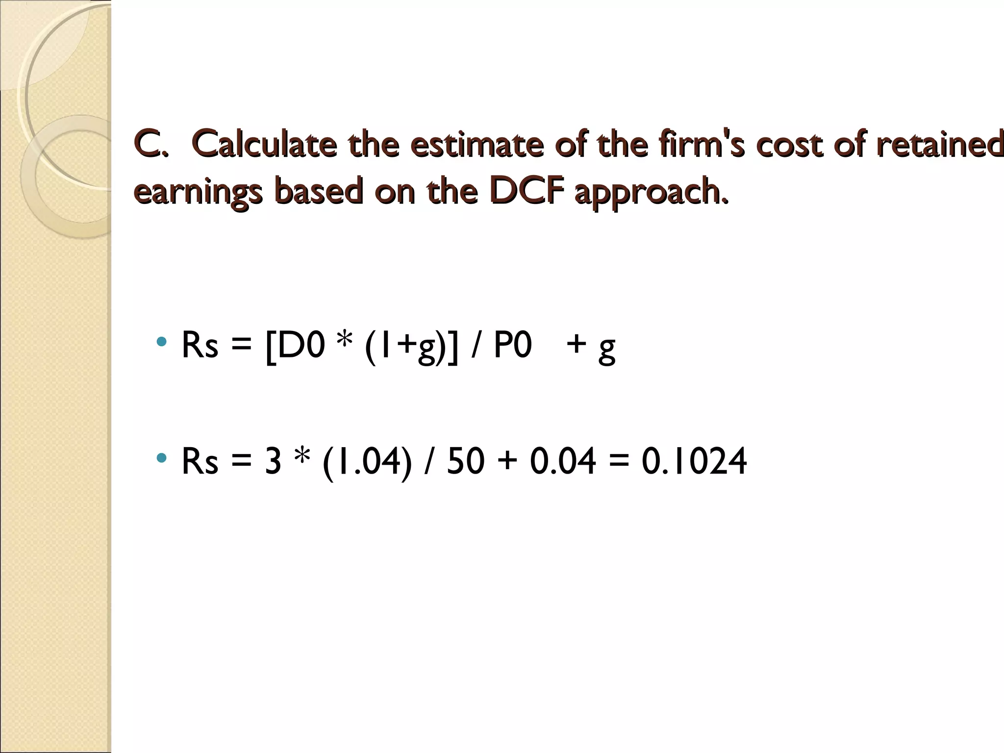 C. Calculate the estimate of the firm's cost of retained
earnings based on the DCF approach.


 • Rs = [D0 * (1+g)] / P0 + g

 • Rs = 3 * (1.04) / 50 + 0.04 = 0.1024
 