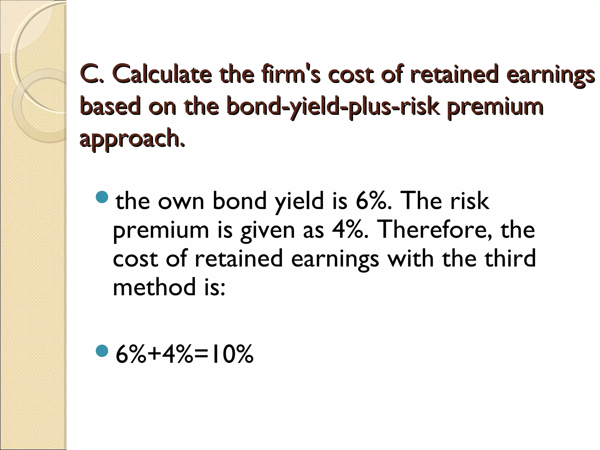C. Calculate the firm's cost of retained earnings
based on the bond-yield-plus-risk premium
approach.

 the  own bond yield is 6%. The risk
   premium is given as 4%. Therefore, the
   cost of retained earnings with the third
   method is:

 6%+4%=10%
 